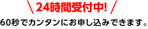 24時間受付中！60秒でカンタンにお申し込みできます。